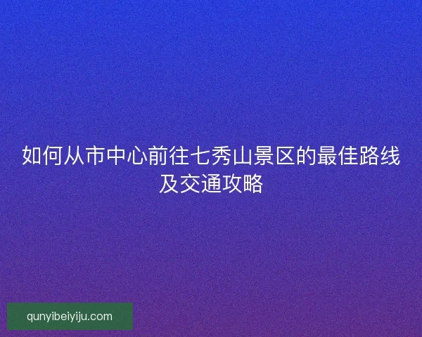 如何从市中心前往七秀山景区的最佳路线及交通攻略