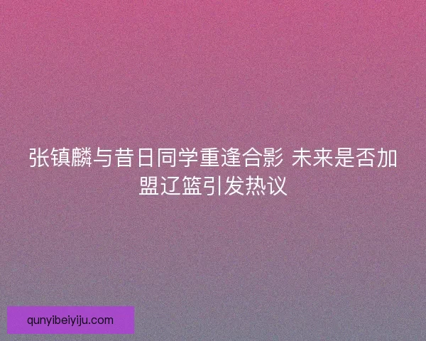 张镇麟与昔日同学重逢合影 未来是否加盟辽篮引发热议