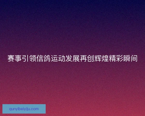 赛事引领信鸽运动发展再创辉煌精彩瞬间