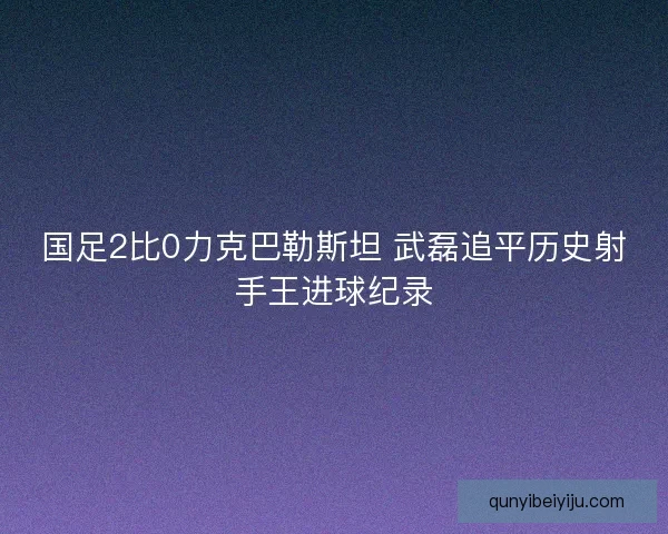 国足2比0力克巴勒斯坦 武磊追平历史射手王进球纪录
