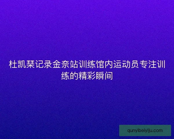 杜凯琹记录金奈站训练馆内运动员专注训练的精彩瞬间
